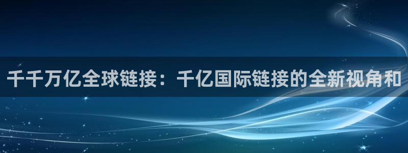 BB贝博艾弗森在线下载：千千万亿全球链接：千亿国际链接的全新视角和