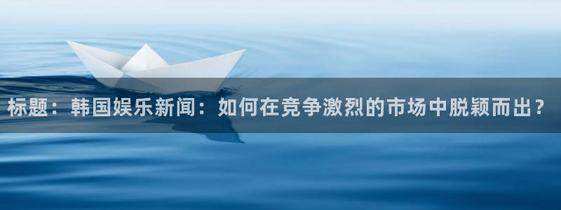 BB贝博艾弗森app最新版：标题：韩国娱乐新闻：如何在竞争激烈的市场中脱颖而出？